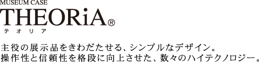 THEORiA 主役の展示品をきわだたせる、シンプルなデザイン。操作性と信頼性を格段に向上させた、数々のハイテクノロジー。