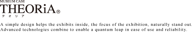 THEORiA 
A simple design helps the exhibits inside, the focus of the exhibition, naturally stand out.
Advanced technologies combine to enable a quantum leap in ease of use and reliability.