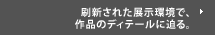 刷新された展示環境で、作品のディテールに迫る。