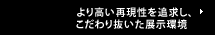 より高い再現性を追求し、こだわり抜いた展示環境