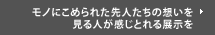 モノにこめられた先人たちの想いを見る人が感じとれる展示を