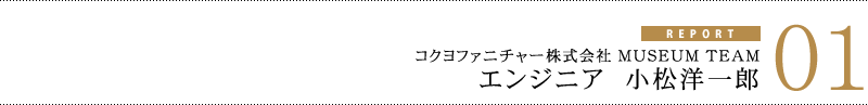 匠レポート01 コクヨファニチャー株式会社 MUSEUM TEAM エンジニア 小松洋一郎