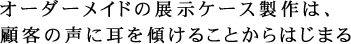 オーダーメイドの展示ケース製作は、顧客の声に耳を傾けることからはじまる