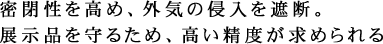 密閉性を高め、外気の侵入を遮断。展示品を守るため、高い精度が求められる