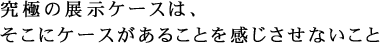究極の展示ケースは、そこにケースがあることを感じさせないこと