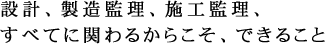 設計、製造監理、施工監理、すべてに関わるからこそ、できること