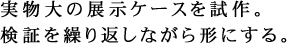 実物大の展示ケースを試作。検証を繰り返しながら形にする。