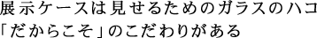 展示ケースは見せるためのガラスのハコ 「だからこそ」のこだわりがある