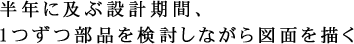 半年に及ぶ設計期間、1つずつ部品を検討しながら図面を描く