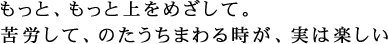 もっと、もっと上をめざして。苦労して、のたうちまわる時が、実は楽しい