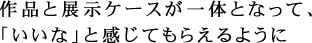 作品と展示ケースが一体となって、「いいな」と感じてもらえるように