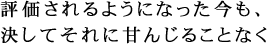 評価されるようになった今も、決してそれに甘んじることなく